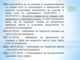 За неуспелите да се класират и неудовлетворени
от втория етап от класирането и незаписали се
ученици съществува възможност за участие в
трети етап от класирането (10.07.2015 г. -
14.07.2015 г.). За целта следва да се подаде ново
заявление в училището-гнездо, в което желанията
могат да се подредят отново за останалите
свободни места и отчитайки резултатите от
изпитите на кандидата;
16.07.2015г. - обявяване на приетите ученици на
трети етап на класиране;
21.07.2015г. - обявяване на записалите се
ученици и броя на незаетите места след трети
етап на класиране;
До 28.07.2015г. - попълване на незаетите места
след трети етап на класиране
До 31.07.2015г. - утвърждаване на осъществения
държавен план-прием.
 