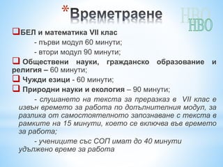 *
БЕЛ и математика VII клас
- първи модул 60 минути;
- втори модул 90 минути;
 Обществени науки, гражданско образование и
религия – 60 минути;
 Чужди езици - 60 минути;
 Природни науки и екология – 90 минути;
- слушането на текста за преразказ в VII клас е
извън времето за работа по допълнителния модул, за
разлика от самостоятелното запознаване с текста в
рамките на 15 минути, което се включва във времето
за работа;
- учениците със СОП имат до 40 минути
удължено време за работа
 