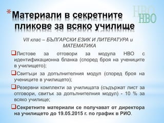 *Материали в секретните
пликове за всяко училище
VІІ клас – БЪЛГАРСКИ ЕЗИК И ЛИТЕРАТУРА и
МАТЕМАТИКА
Листове за отговори за модула НВО с
идентификационна бланка (според броя на учениците
в училището);
Свитъци за допълнителния модул (според броя на
учениците в училището);
Резервни комплекти за училищата (съдържат лист за
отговори, свитък за допълнителния модул) - 10 % за
всяко училище;
Секретните материали се получават от директора
на училището до 19.05.2015 г. по график в РИО.
 