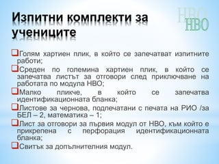 Изпитни комплекти за
учениците
Голям хартиен плик, в който се запечатват изпитните
работи;
Среден по големина хартиен плик, в който се
запечатва листът за отговори след приключване на
работата по модула НВО;
Малко пликче, в който се запечатва
идентификационната бланка;
Листове за чернова, подпечатани с печата на РИО /за
БЕЛ – 2, математика – 1;
Лист за отговори за първия модул от НВО, към който е
прикрепена с перфорация идентификационната
бланка;
Свитък за допълнителния модул.
 
