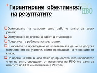 *Гарантиране обективност
на резултатите
Осигуряване на самостоятелно работно място за всеки
ученик;
Осигуряване на спокойна работна атмосфера;
Прецизност в работата на квесторите;
В часовете за провеждане на изпитванията да не се допуска
присъствието на учители, които преподават на учениците от
класа;
По време на НВО в часа може да присъства като наблюдател
член на екип, определен от началника на РИО /не важи за
изпитите по БЕЛ и математика в VІІ клас/.
 