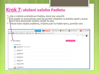 Krok 7:uložení vašeho Padletu
 Zde si můžete prohlédnout Padlety, které jste vytvořili.
 Váš padlet se automaticky uloží do paměti. Klepněte na tlačítko úplně v pravé
horní části domovské stránky uložíte to taky.
 Pokud máte nějaké problémy, můžete psát na Padlet týmu, pomůže vám.
 