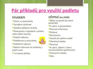 Pár příkladů pro využítí padletu
STUDENTI
Učení, na poznámky
Vyrábění nástěnek
Záložka oblíbené stránky
Diskutovat o nápadech s přáteli,
nebo sdílet novinky.
Popřát někomu
Poděkovat za poznámky
Kolektivní výzkum
Sdílení informací se studenty z
jiných zemí.
 A mnoho dalšího
UČITELÉ (ve třídě)
Může se použít do všech
předmětů
K učení, k poznámkám
Shrnout informace
Diskuse
Brainstorm
Využití při zpětné vazbě
Otevřené otázky
Recenze
K učení, sdílení v rámci
mezinárodního společenství.
Anonymní otázky
Atd...
 
