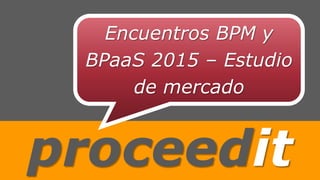 proceedit
Encuentros BPM y
BPaaS 2015 – Estudio
de mercado
 