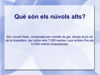 Què són els núvols alts?
Són núvols freds, composats per cristalls de gel, situats al pis alt
de la troposfera, per sobre dels 7.000 metres i que arriben fins als
13.000 metres (tropopausa).
 