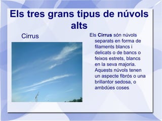 Els tres grans tipus de núvols
alts
Cirrus Els Cirrus són núvols
separats en forma de
filaments blancs i
delicats o de bancs o
feixos estrets, blancs
en la seva majoria.
Aquests núvols tenen
un aspecte fibrós o una
brillantor sedosa, o
ambdúes coses.
 