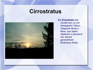 Cirrostratus
Els Cirrostrats són
núvols com un vel
transparent i blanc,
d'aspecte fibrós o
llisos, que tapen
totalment o parcial el
cel, donant
generalment
fenòmens d'halo.
 