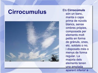 Cirrocumulus Els Cirrocúmuls
són un banc,
manta o capa
prima de núvols
blancs, sense
ombres pròpies,
composada per
elements molt
petits en forma
de grànuls, ones,
etc. soldats o no,
i disposats més o
menys de forma
regular. La
majoria dels
elements tenen
una amplada
aparent inferior a
 