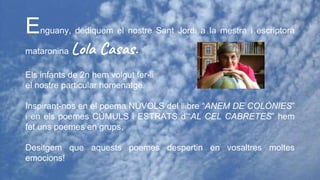 Enguany, dediquem el nostre Sant Jordi a la mestra i escriptora
mataronina Lola Casas.
Els infants de 2n hem volgut fer-li
el nostre particular homenatge.
Inspirant-nos en el poema NÚVOLS del llibre “ANEM DE COLÒNIES”
i en els poemes CÚMULS i ESTRATS d’“AL CEL CABRETES” hem
fet uns poemes en grups.
Desitgem que aquests poemes despertin en vosaltres moltes
emocions!
 