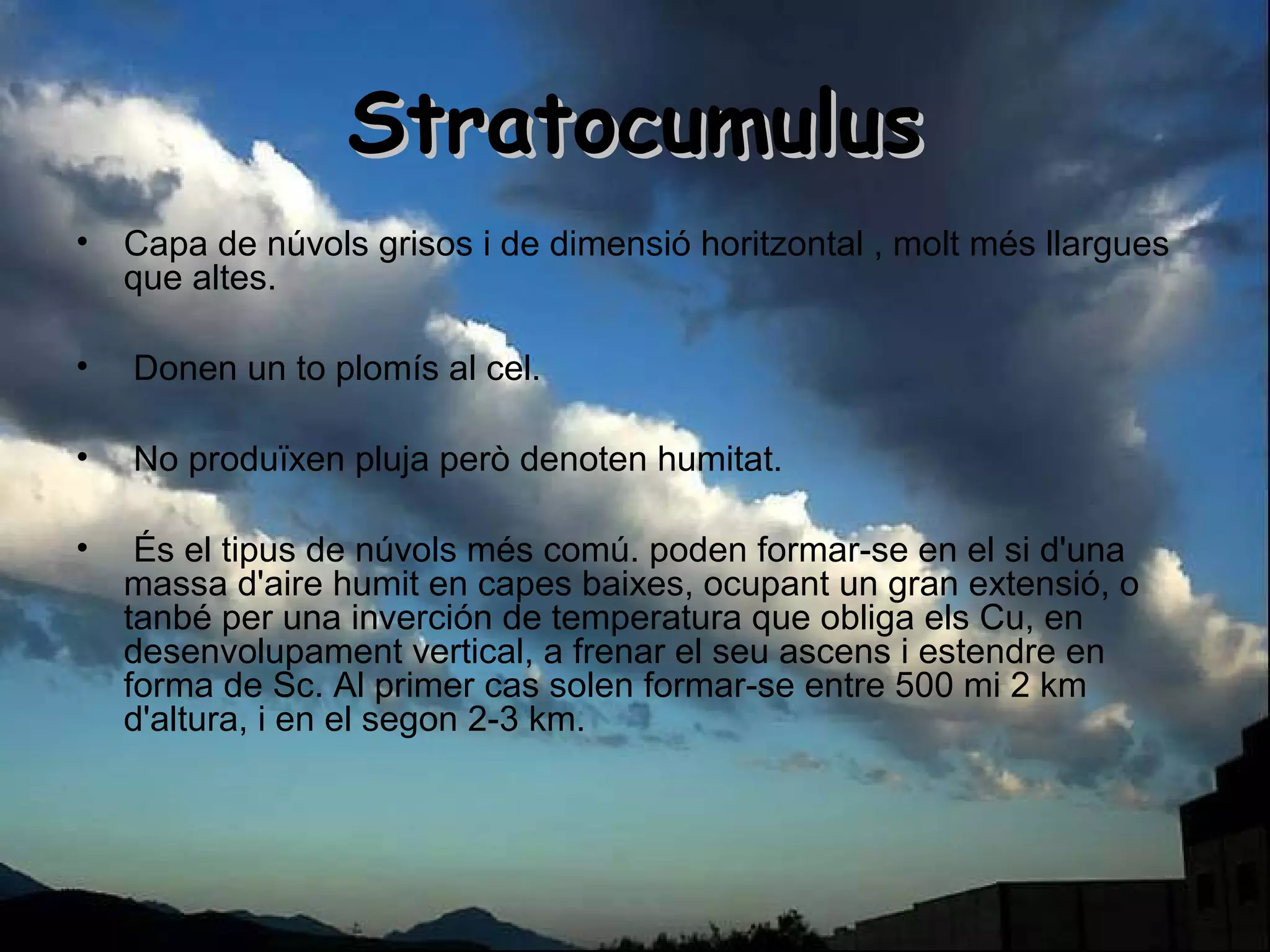 StratocumulusStratocumulus
• Capa de núvols grisos i de dimensió horitzontal , molt més llargues
que altes.
• Donen un to plomís al cel.
• No produïxen pluja però denoten humitat.
• És el tipus de núvols més comú. poden formar-se en el si d'una
massa d'aire humit en capes baixes, ocupant un gran extensió, o
tanbé per una inverción de temperatura que obliga els Cu, en
desenvolupament vertical, a frenar el seu ascens i estendre en
forma de Sc. Al primer cas solen formar-se entre 500 mi 2 km
d'altura, i en el segon 2-3 km.
 