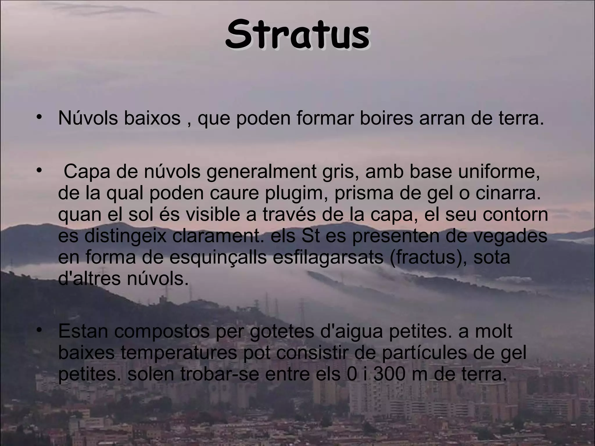 StratusStratus
• Núvols baixos , que poden formar boires arran de terra.
• Capa de núvols generalment gris, amb base uniforme,
de la qual poden caure plugim, prisma de gel o cinarra.
quan el sol és visible a través de la capa, el seu contorn
es distingeix clarament. els St es presenten de vegades
en forma de esquinçalls esfilagarsats (fractus), sota
d'altres núvols.
• Estan compostos per gotetes d'aigua petites. a molt
baixes temperatures pot consistir de partícules de gel
petites. solen trobar-se entre els 0 i 300 m de terra.
 