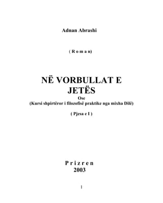 Adnan Abrashi


                    ( R o m a n)




      NË VORBULLAT E
           JETËS
                          Ose
(Kursi shpirtëror i filozofisë praktike nga mixha Dilë)

                     ( Pjesa e I )




                  Prizren
                    2003

                          1
 