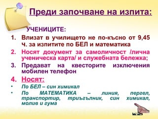 Преди започване на изпита:
УЧЕНИЦИТЕ:
1. Влизат в училището не по-късно от 9,45
ч. за изпитите по БЕЛ и математика
2. Носят документ за самоличност /лична
ученическа карта/ и служебната бележка;
3. Предават на квесторите изключения
мобилен телефон
4. Носят:
• По БЕЛ – син химикал
• По МАТЕМАТИКА – линия, пергел,
транспортир, триъгълник, син химикал,
молив и гума
 
