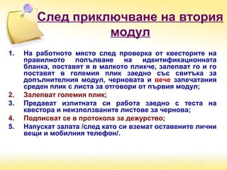 След приключване на втория
модул
1. На работното място след проверка от квесторите на
правилното попълване на идентификационната
бланка, поставят я в малкото пликче, залепват го и го
поставят в големия плик заедно със свитъка за
допълнителния модул, черновата и вече запечатания
среден плик с листа за отговори от първия модул;
2. Залепват големия плик;
3. Предават изпитната си работа заедно с теста на
квестора и неизползваните листове за чернова;
4. Подписват се в протокола за дежурство;
5. Напускат залата /след като си вземат оставените лични
вещи и мобилния телефон/.
 