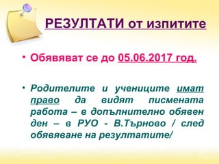 РЕЗУЛТАТИ от изпитите
• Обявяват се до 05.06.2017 год.
• Родителите и учениците имат
право да видят писмената
работа – в допълнително обявен
ден – в РУО - В.Търново / след
обявяване на резултатите/
 