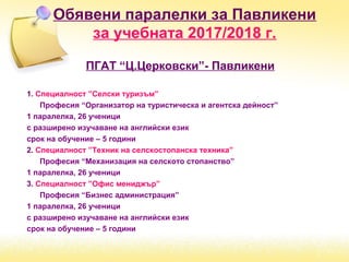 ПГАТ “Ц.Церковски”- Павликени
1. Специалност ”Селски туризъм”
Професия “Организатор на туристическа и агентска дейност”
1 паралелка, 26 ученици
с разширено изучаване на английски език
срок на обучение – 5 години
2. Специалност ”Техник на селскостопанска техника”
Професия “Механизация на селското стопанство”
1 паралелка, 26 ученици
3. Специалност ”Офис мениджър”
Професия “Бизнес администрация”
1 паралелка, 26 ученици
с разширено изучаване на английски език
срок на обучение – 5 години
Обявени паралелки за Павликени
за учебната 2017/2018 г.
 