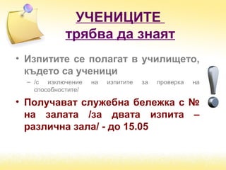 УЧЕНИЦИТЕ
трябва да знаят
• Изпитите се полагат в училището,
където са ученици
– /с изключение на изпитите за проверка на
способностите/
• Получават служебна бележка с №
на залата /за двата изпита –
различна зала/ - до 15.05
 