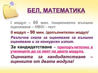 БЕЛ, МАТЕМАТИКА
І модул – 60 мин. /национално външно
оценяване – НВО/ - тест
ІІ модул – 90 мин. /допълнителен модул/
Различна скала за оценяване за външно
оценяване и за конкурсен изпит.
За кандидатстване – препоръчително е
учениците да се явят на двата модула.
Оценката за кандидатстване –
оценките от двата модула!
 