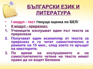БЪЛГАРСКИ ЕЗИК И
ЛИТЕРАТУРА
• І модул - тест /текуща оценка по БЕЛ/
• ІІ модул - преразказ:
1. Учениците изслушват един път текста за
преразказа
2. Получават един екземпляр от текста за
преразказ и го четат самостоятелно в
рамките на 15 мин., след което го връщат
на квесторите;
3. По време на изслушването и на
самостоятелното четене на текста нямат
право да си водят бележки
 