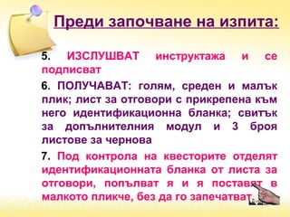 Преди започване на изпита:
5. ИЗСЛУШВАТ инструктажа и се
подписват
6. ПОЛУЧАВАТ: голям, среден и малък
плик; лист за отговори с прикрепена към
него идентификационна бланка; свитък
за допълнителния модул и 3 броя
листове за чернова
7. Под контрола на квесторите отделят
идентификационната бланка от листа за
отговори, попълват я и я поставят в
малкото пликче, без да го запечатват.
 