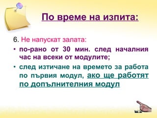 6. Не напускат залата:
• по-рано от 30 мин. след началния
час на всеки от модулите;
• след изтичане на времето за работа
по първия модул, ако ще работят
по допълнителния модул
По време на изпита:
 