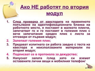 Ако НЕ работят по втория
модул
1. След проверка от квесторите на правилното
попълване на идентификационната бланка на
работното място, я поставят в малкото пликче,
запечатват го и го поставят в големия плик с
вече запечатания среден плик с листа за
отговори от първия модул;
2. Залепват големия плик;
3. Предават изпитната си работа заедно с теста на
квестора и неизползваните материали по
втория модул;
4. Подписват се в протокола за дежурство;
5. Напускат залата /след като си вземат
оставените лични вещи и мобилния телефон/
 
