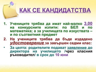 КАК СЕ КАНДИДАТСТВА
1. Учениците трябва да имат най-малко 3,00
на конкурсните изпити: по БЕЛ и по
математика; а за училищата по изкуствата –
и по съответния предмет
2. На учениците трябва да бъде издадено
удостоверение за завършен седми клас:
• За целта: родителите подават заявление до
директора на училището /чрез класния
ръководител/ в срок до 10 юни
 