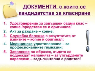 ДОКУМЕНТИ, с които се
кандидатства за класиране
1. Удостоверение за завършен седми клас –
копие /представя се и оригинала/
2. Акт за раждане – копие;
3. Служебна бележка с резултатите от
изпитите – копие и оригинал;
4. Медицинско удостоверение – за
професионалните гимназии;
5. Заявление по образец, където се
подреждат желанията – за утвърдените
паралелки – задължително с родител!
 