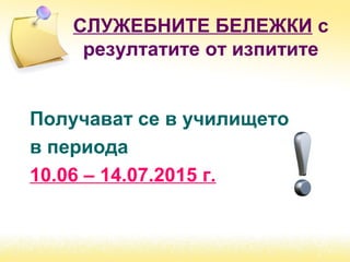 СЛУЖЕБНИТЕ БЕЛЕЖКИ с
резултатите от изпитите
Получават се в училището
в периода
10.06 – 14.07.2015 г.
 