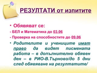 РЕЗУЛТАТИ от изпитите
• Обявяват се:
- БЕЛ и Математика до 03.06
- Проверка на способностите до 09.06
• Родителите и учениците имат
право да видят писмената
работа – в допълнително обявен
ден – в РИО-В.Търново/до 5 дни
след обявяване на резултатите/
 
