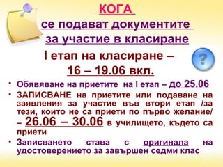 КОГА
се подават документите
за участие в класиране
І етап на класиране –
16 – 19.06 вкл.
• Обявяване на приетите на І етап – до 25.06
• ЗАПИСВАНЕ на приетите или подаване на
заявления за участие във втори етап /за
тези, които не са приети по първо желание/
– 26.06 – 30.06 в училището, където са
приети
• Записването става с оригинала на
удостоверението за завършен седми клас
 