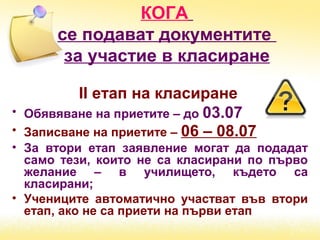 КОГА
се подават документите
за участие в класиране
ІІ етап на класиране
• Обявяване на приетите – до 03.07
• Записване на приетите – 06 – 08.07
• За втори етап заявление могат да подадат
само тези, които не са класирани по първо
желание – в училището, където са
класирани;
• Учениците автоматично участват във втори
етап, ако не са приети на първи етап
 