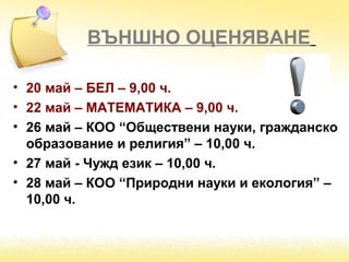 ВЪНШНО ОЦЕНЯВАНЕ
• 20 май – БЕЛ – 9,00 ч.
• 22 май – МАТЕМАТИКА – 9,00 ч.
• 26 май – КОО “Обществени науки, гражданско
образование и религия” – 10,00 ч.
• 27 май - Чужд език – 10,00 ч.
• 28 май – КОО “Природни науки и екология” –
10,00 ч.
 