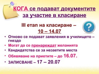 ІІІ етап на класиране –
10 – 14.07
• Отново се подават заявления в училището –
гнездо
• Могат да се пренареждат желанията
• Кандидатства се за незаетите места
• Обявяване на приетите – до 16.07.
• ЗАПИСВАНЕ – 17 – 20.07
КОГА се подават документите
за участие в класиране
 