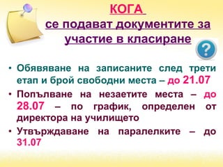 • Обявяване на записаните след трети
етап и брой свободни места – до 21.07
• Попълване на незаетите места – до
28.07 – по график, определен от
директора на училището
• Утвърждаване на паралелките – до
31.07
КОГА
се подават документите за
участие в класиране
 