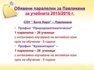 Обявени паралелки за Павликени
за учебната 2015/2016 г.
СОУ “ Бачо Киро” – Павликени
• Профил “Природоматематически”
1 паралелка – 26 ученици
с интензивно изучаване на английски език
срок на обучение - 5 години
• Профил “Хуманитарен” –
1 паралелка – 26 ученици
с интензивно изучаване на английски език
срок на обучение - 5 години
 