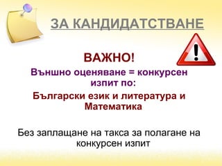 ЗА КАНДИДАТСТВАНЕ
ВАЖНО!
Външно оценяване = конкурсен
изпит по:
Български език и литература и
Математика
Без заплащане на такса за полагане на
конкурсен изпит
 