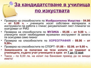 За кандидатстване в училища
по изкуствата
• Проверка на способностите по Изобразително Изкуство - 04.06
– от 9,00 ч. - учениците носят собствени материали и
инструменти /за работа с глина/; рисувателният лист /глината/ се
осигуряват от РИО
• Проверка на способностите по МУЗИКА - 05.06 – от 9,00 ч. –
учениците носят необходимия музикален инструмент /в залата
се осигурява само пиано/
• Проверка на способностите по ХОРЕОГРАФИЯ - 08.06 – от
9,00ч.
• Проверка на способностите по СПОРТ- 01.06 – 02.06. от 9,00 ч.
• Заявленията за полагане на тези изпити се подават в
училището, където учат учениците в срок от 7 до 13 май
• Такса – по 6,00 лв. на изпит /на банковия превод да се вижда
името/
 