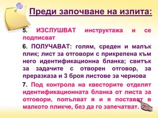 Преди започване на изпита:
5. ИЗСЛУШВАТ инструктажа и се
подписват
6. ПОЛУЧАВАТ: голям, среден и малък
плик; лист за отговори с прикрепена към
него идентификационна бланка; свитък
за задачите с отворен отговор, за
преразказа и 3 броя листове за чернова
7. Под контрола на квесторите отделят
идентификационната бланка от листа за
отговори, попълват я и я поставят в
малкото пликче, без да го запечатват.
 