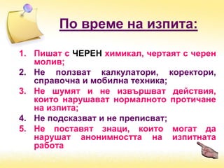 По време на изпита:
1. Пишат с ЧЕРЕН химикал, чертаят с черен
молив;
2. Не ползват калкулатори, коректори,
справочна и мобилна техника;
3. Не шумят и не извършват действия,
които нарушават нормалното протичане
на изпита;
4. Не подсказват и не преписват;
5. Не поставят знаци, които могат да
нарушат анонимността на изпитната
работа
 