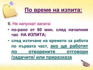 6. Не напускат залата:
• по-рано от 60 мин. след началния
час НА ИЗПИТА;
• след изтичане на времето за работа
по първата част, ако ще работят
по отворените отговори
/задачите/ или преразказа
По време на изпита:
 
