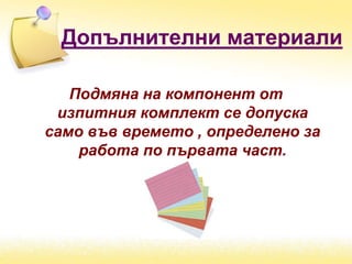 Допълнителни материали
Подмяна на компонент от
изпитния комплект се допуска
само във времето , определено за
работа по първата част.
 