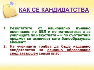 КАК СЕ КАНДИДАТСТВА
1. Резултатите от национално външно
оценяване: по БЕЛ и по математика; а за
училищата по изкуствата – и по съответния
предмет се включват като балообразуващ
елемент:
2. На учениците трябва да бъде издадено
свидетелство за основно образование
след завършен седми клас:
 