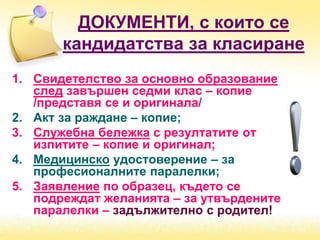 ДОКУМЕНТИ, с които се
кандидатства за класиране
1. Свидетелство за основно образование
след завършен седми клас – копие
/представя се и оригинала/
2. Акт за раждане – копие;
3. Служебна бележка с резултатите от
изпитите – копие и оригинал;
4. Медицинско удостоверение – за
професионалните паралелки;
5. Заявление по образец, където се
подреждат желанията – за утвърдените
паралелки – задължително с родител!
 