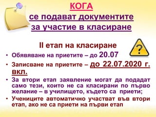 КОГА
се подават документите
за участие в класиране
ІІ етап на класиране
• Обявяване на приетите – до 20.07
• Записване на приетите – до 22.07.2020 г.
вкл.
• За втори етап заявление могат да подадат
само тези, които не са класирани по първо
желание – в училището, където са приети;
• Учениците автоматично участват във втори
етап, ако не са приети на първи етап
 