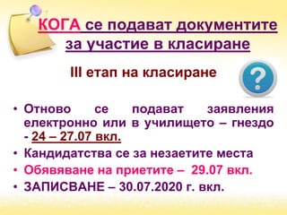 ІІІ етап на класиране
• Отново се подават заявления
електронно или в училището – гнездо
- 24 – 27.07 вкл.
• Кандидатства се за незаетите места
• Обявяване на приетите – 29.07 вкл.
• ЗАПИСВАНЕ – 30.07.2020 г. вкл.
КОГА се подават документите
за участие в класиране
 