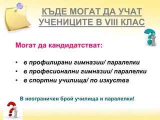 КЪДЕ МОГАТ ДА УЧАТ
УЧЕНИЦИТЕ В VІІІ КЛАС
Могат да кандидатстват:
• в профилирани гимназии/ паралелки
• в професионални гимназии/ паралелки
• в спортни училища/ по изкуства
В неограничен брой училища и паралелки!
 