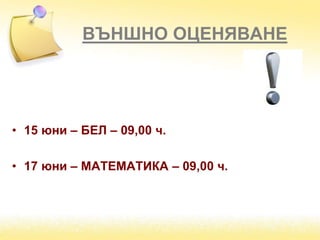 ВЪНШНО ОЦЕНЯВАНЕ
• 15 юни – БЕЛ – 09,00 ч.
• 17 юни – МАТЕМАТИКА – 09,00 ч.
 