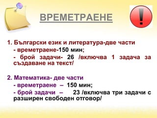 ВРЕМЕТРАЕНЕ
1. Български език и литература-две части
- времетраене-150 мин;
- брой задачи- 26 /включва 1 задача за
създаване на текст/
2. Математика- две части
- времетраене – 150 мин;
- брой задачи – 23 /включва три задачи с
разширен свободен отговор/
 
