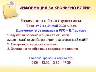 ИНФОРМАЦИЯ ЗА ХРОНИЧНО БОЛНИ
Кандидатстват без конкурсен изпит
Срок: от 3 до 21 май 2020 г. /вкл./
Документите се подават в РУО – В.Търново
1.Служебна бележка с оценките от І срок
/моля, подайте молба до директора в срок до 3 май!!!/
2. Епикриза от лекарска комисия;
3. Заявление по образец с подредени желания
Работно време на комисията:
9,00 – 13,00; 13,30 – 17,30
 